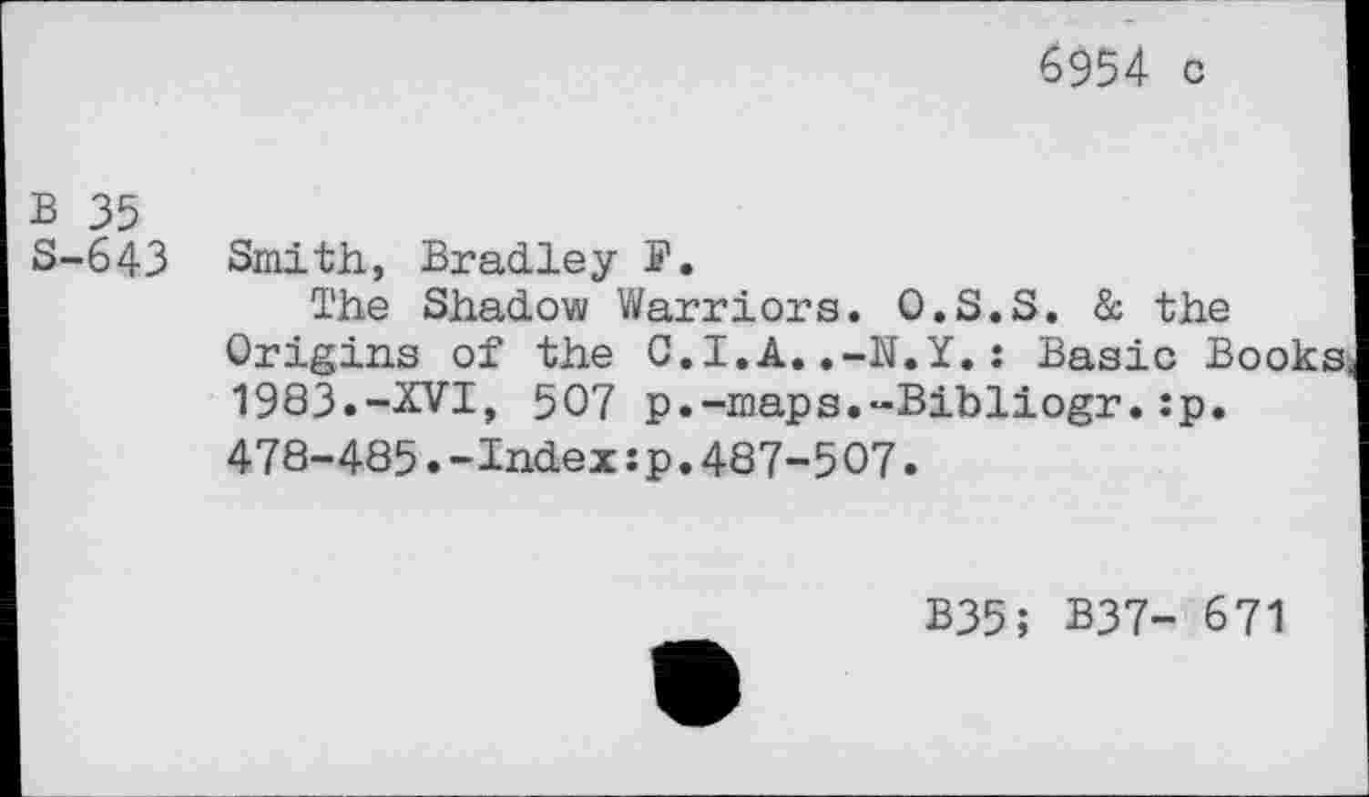 ﻿6954 c
B 35
S-643 Smith, Bradley S'.
The Shadow Warriors. O.S.S. & the Origins of the C.I.A..-N.Y.: Basic Books 1983.-XVI, 507 p.-maps.-Bibliogr.:p. 478-485.-Index:p.487-507.
B35; B37- 671